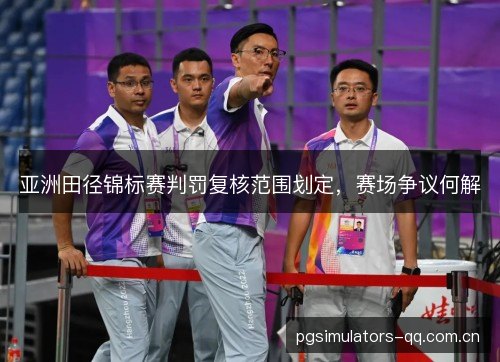 亚洲田径锦标赛判罚复核范围划定，赛场争议何解
